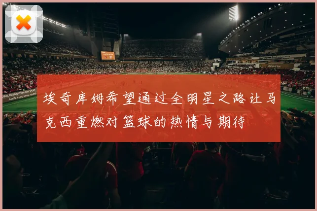 埃奇库姆希望通过全明星之路让马克西重燃对篮球的热情与期待