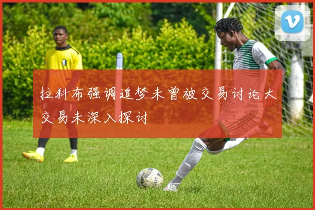 拉科布强调追梦未曾被交易讨论大交易未深入探讨