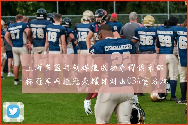 上海男篮再创辉煌成功夺得俱乐部杯冠军两连冠荣耀时刻由CBA官方祝贺