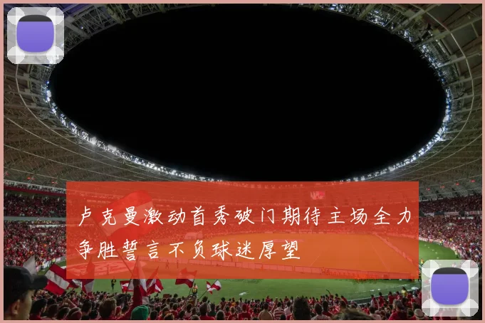卢克曼激动首秀破门期待主场全力争胜誓言不负球迷厚望