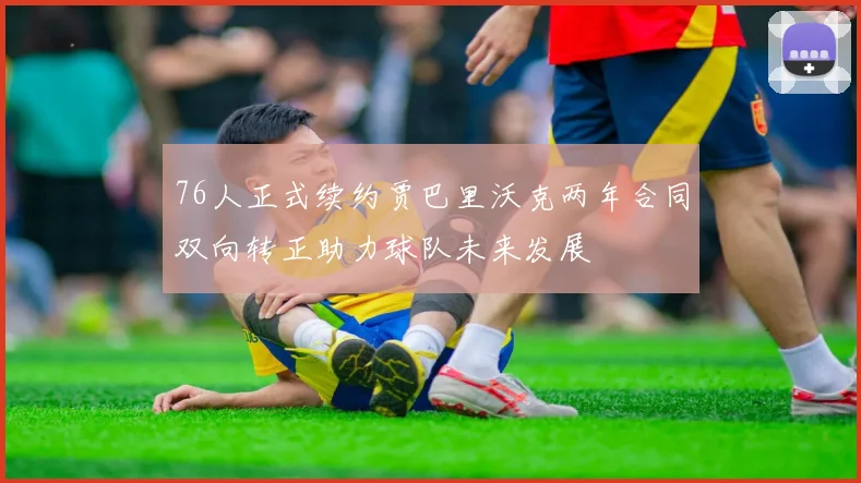 76人正式续约贾巴里沃克两年合同双向转正助力球队未来发展