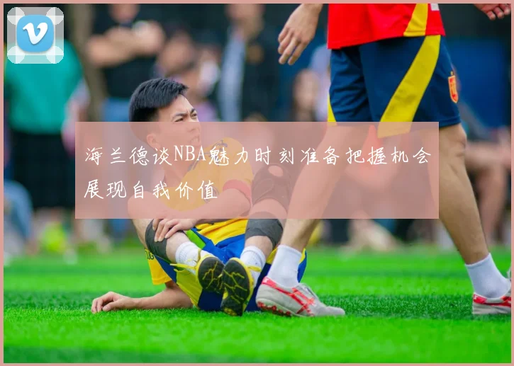 海兰德谈NBA魅力时刻准备把握机会展现自我价值
