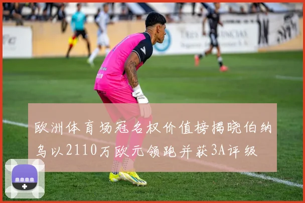 欧洲体育场冠名权价值榜揭晓伯纳乌以2110万欧元领跑并获3A评级