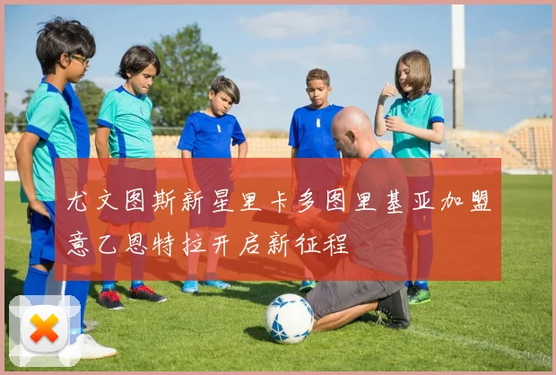 尤文图斯新星里卡多图里基亚加盟意乙恩特拉开启新征程