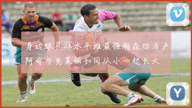 身边球员2K水平谁最强瀚森称马卢阿奇与克莱顿如同从小一起长大