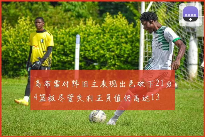 乌布雷对阵旧主表现出色砍下21分4篮板尽管失利正负值仍高达13