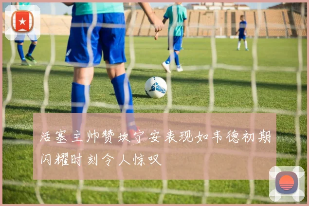 活塞主帅赞坎宁安表现如韦德初期闪耀时刻令人惊叹