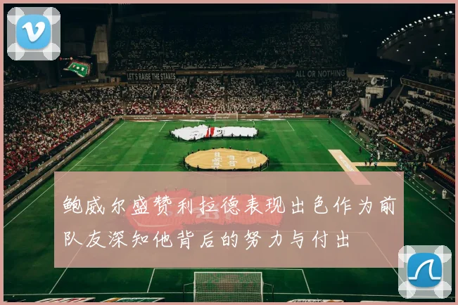 鲍威尔盛赞利拉德表现出色作为前队友深知他背后的努力与付出