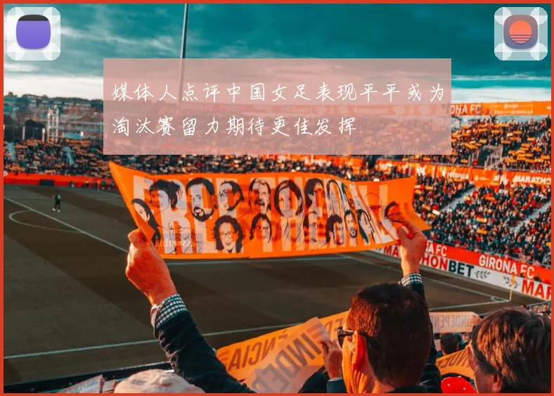 媒体人点评中国女足表现平平或为淘汰赛留力期待更佳发挥