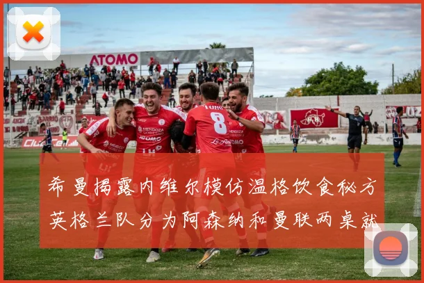 希曼揭露内维尔模仿温格饮食秘方英格兰队分为阿森纳和曼联两桌就餐