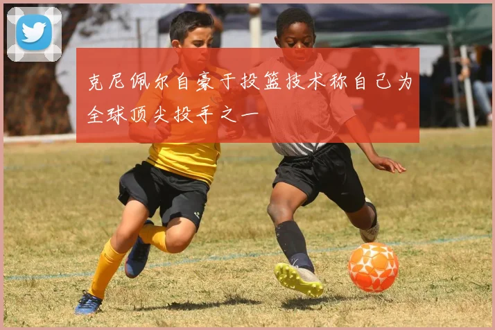 克尼佩尔自豪于投篮技术称自己为全球顶尖投手之一