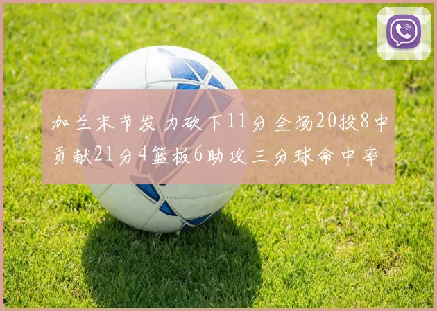 加兰末节发力砍下11分全场20投8中贡献21分4篮板6助攻三分球命中率高达375