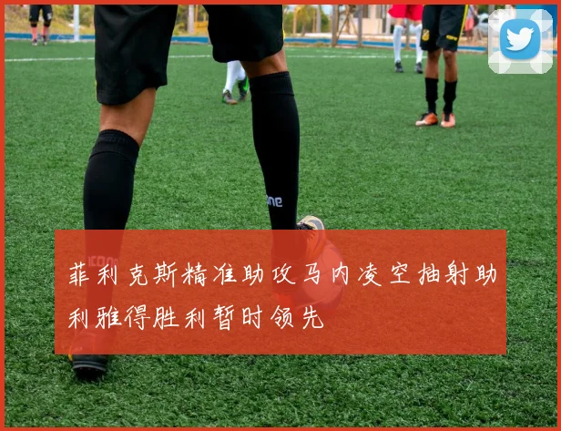 菲利克斯精准助攻马内凌空抽射助利雅得胜利暂时领先