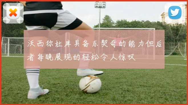 沃西称杜库具备东契奇的能力但后者每晚展现的轻松令人惊叹