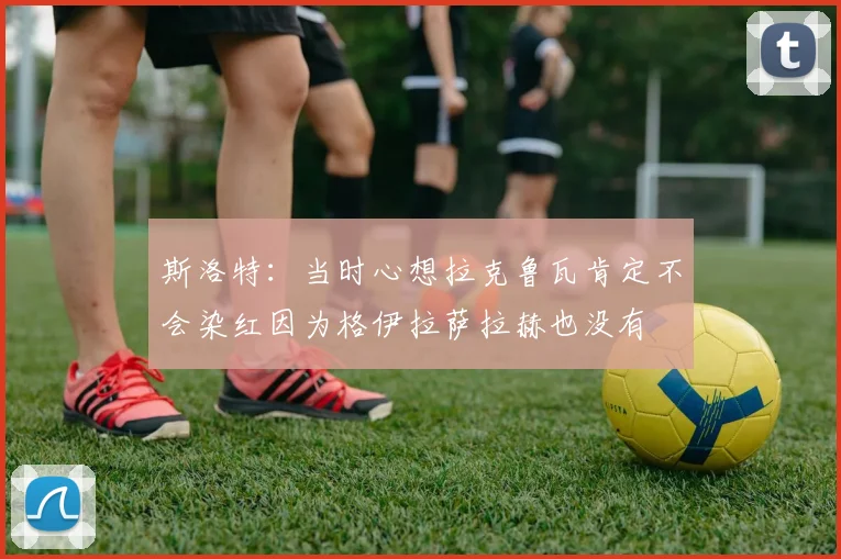 斯洛特：当时心想拉克鲁瓦肯定不会染红因为格伊拉萨拉赫也没有