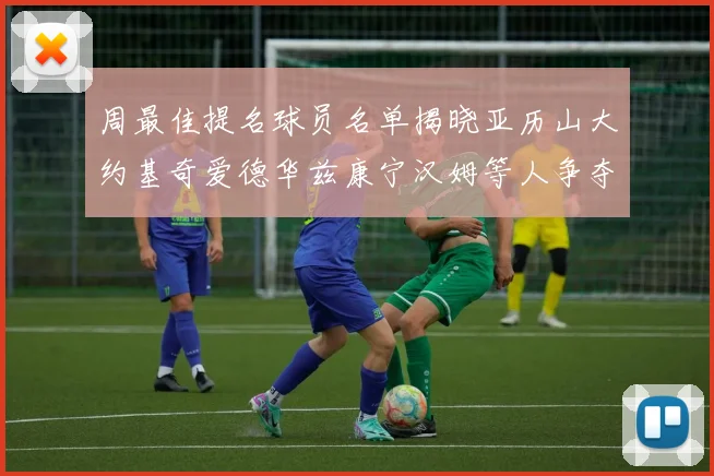 周最佳提名球员名单揭晓亚历山大约基奇爱德华兹康宁汉姆等人争夺荣誉