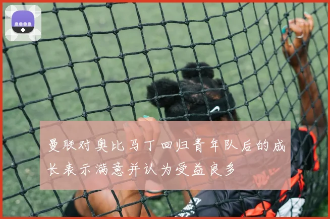 曼联对奥比马丁回归青年队后的成长表示满意并认为受益良多