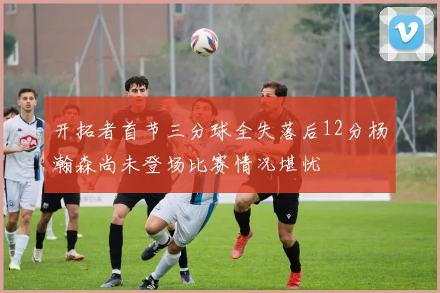 开拓者首节三分球全失落后12分杨瀚森尚未登场比赛情况堪忧