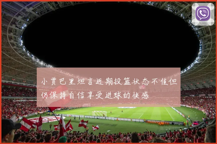 小贾巴里坦言近期投篮状态不佳但仍保持自信享受进球的快感