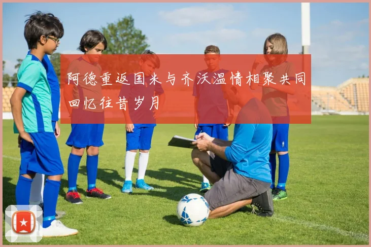 阿德重返国米与齐沃温情相聚共同回忆往昔岁月