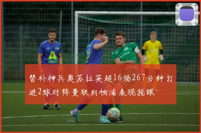 替补神兵奥苏拉英超16场267分钟打进2球对阵曼联利物浦表现抢眼