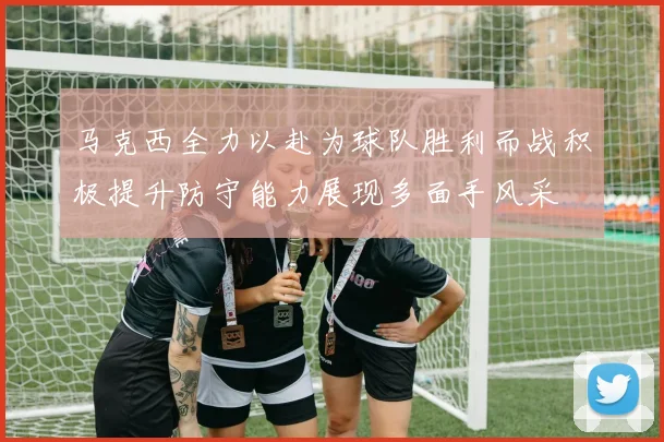 马克西全力以赴为球队胜利而战积极提升防守能力展现多面手风采