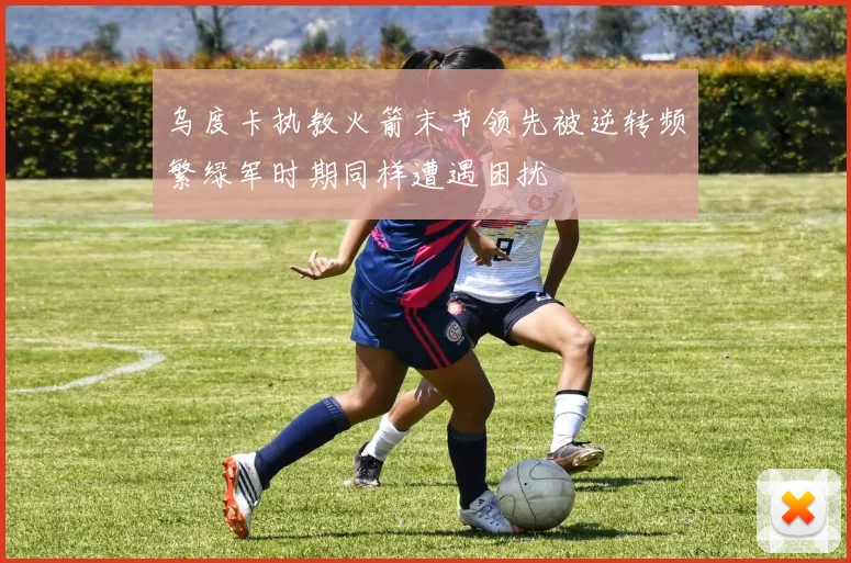乌度卡执教火箭末节领先被逆转频繁绿军时期同样遭遇困扰