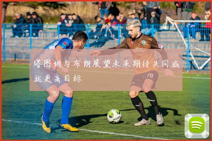 塔图姆与布朗展望未来期待共同成就更高目标